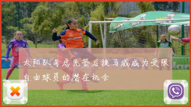 太阳队考虑先签后换马威成为受限自由球员的潜在机会
