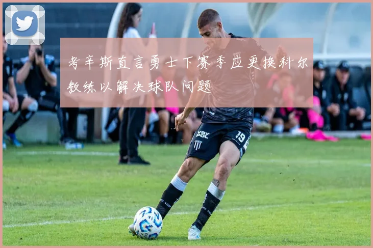 考辛斯直言勇士下赛季应更换科尔教练以解决球队问题