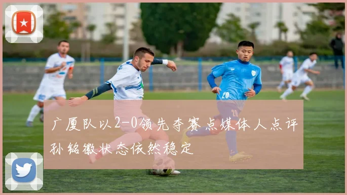 广厦队以2-0领先夺赛点媒体人点评孙铭徽状态依然稳定