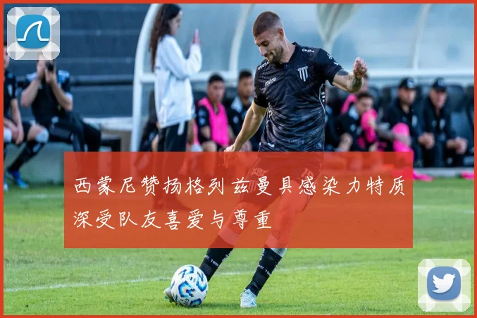 西蒙尼赞扬格列兹曼具感染力特质深受队友喜爱与尊重