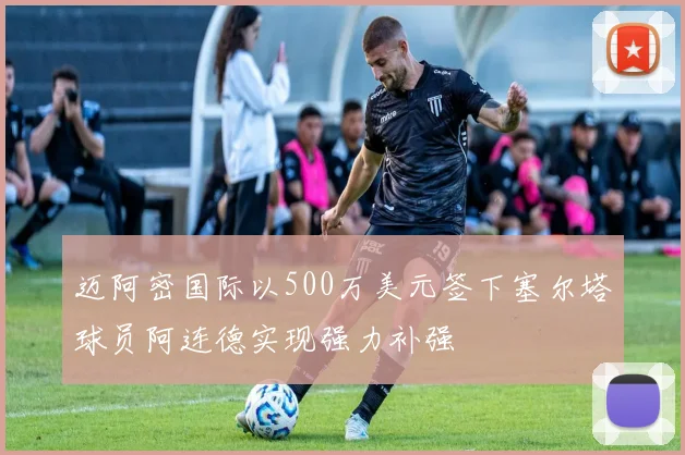 迈阿密国际以500万美元签下塞尔塔球员阿连德实现强力补强