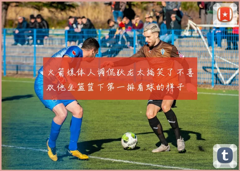 火箭媒体人调侃狄龙太搞笑了不喜欢他坐篮筐下第一排看球的样子