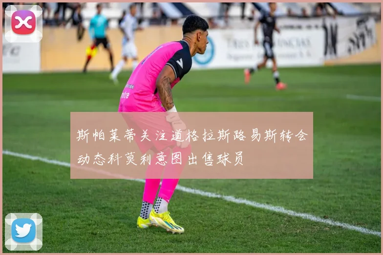 斯帕莱蒂关注道格拉斯路易斯转会动态科莫利意图出售球员