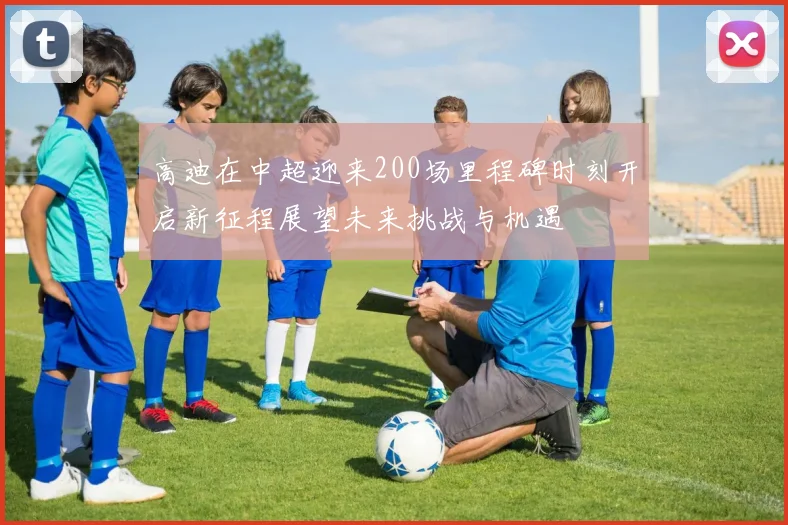 高迪在中超迎来200场里程碑时刻开启新征程展望未来挑战与机遇