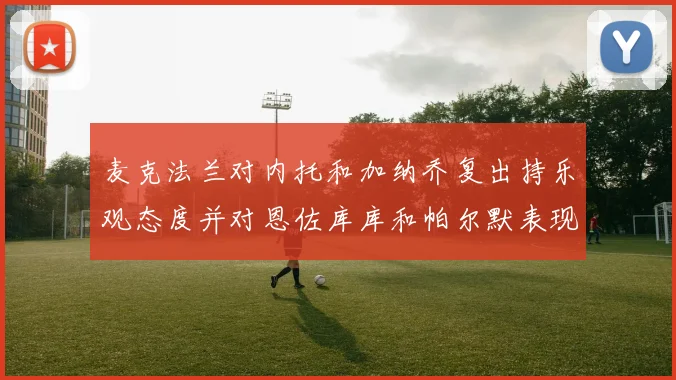 麦克法兰对内托和加纳乔复出持乐观态度并对恩佐库库和帕尔默表现表示满意