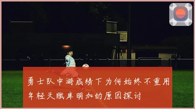 勇士队中游成绩下为何始终不重用年轻天赋库明加的原因探讨