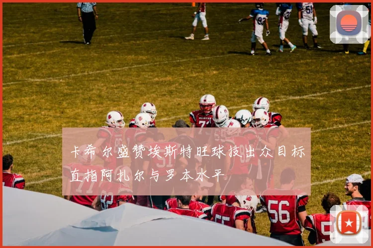 卡希尔盛赞埃斯特旺球技出众目标直指阿扎尔与罗本水平
