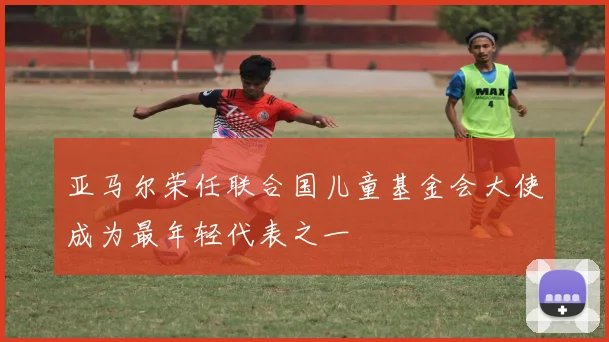亚马尔荣任联合国儿童基金会大使成为最年轻代表之一