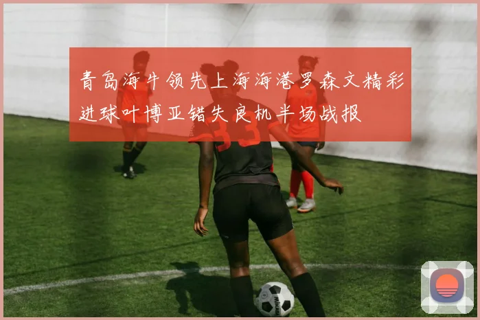 青岛海牛领先上海海港罗森文精彩进球叶博亚错失良机半场战报